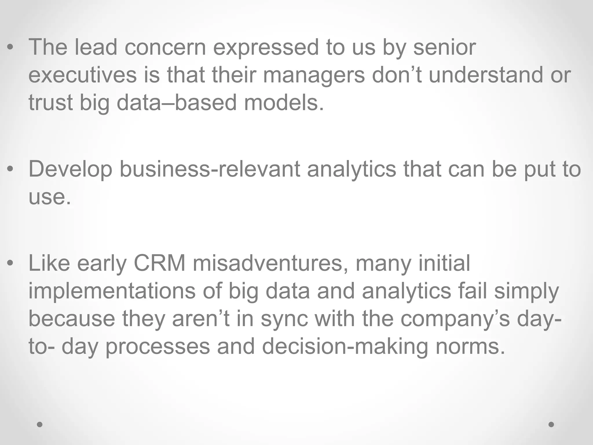 • The lead concern expressed to us by senior
executives is that their managers don’t understand or
trust big data–based models.
• Develop business-relevant analytics that can be put to
use.
• Like early CRM misadventures, many initial
implementations of big data and analytics fail simply
because they aren’t in sync with the company’s day-
to- day processes and decision-making norms.
 