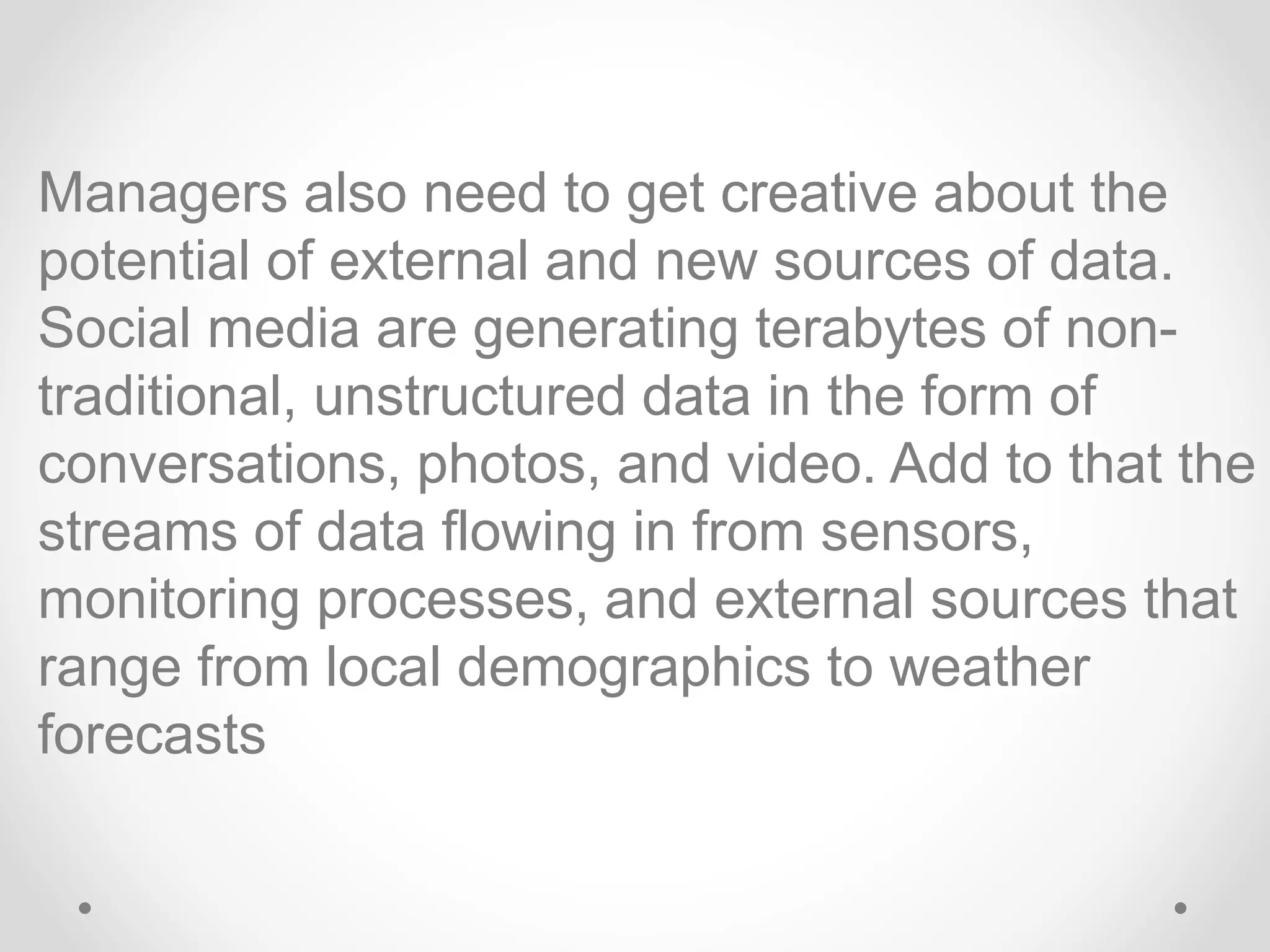 Managers also need to get creative about the
potential of external and new sources of data.
Social media are generating terabytes of non-
traditional, unstructured data in the form of
conversations, photos, and video. Add to that the
streams of data flowing in from sensors,
monitoring processes, and external sources that
range from local demographics to weather
forecasts
 