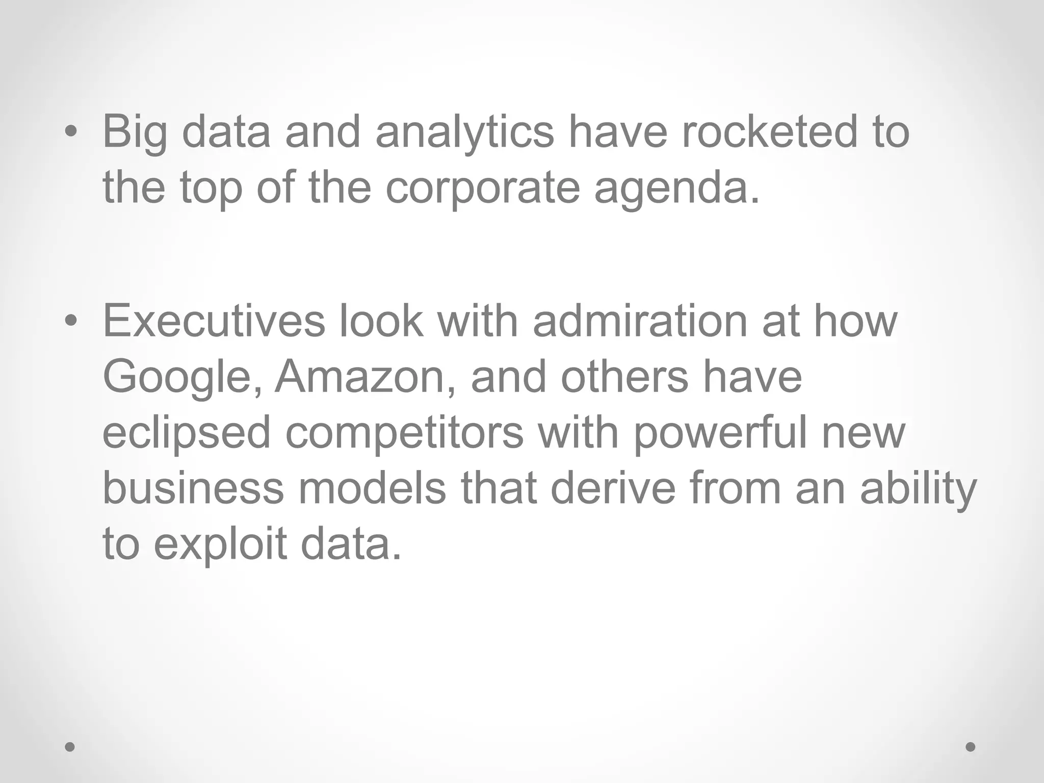 • Big data and analytics have rocketed to
the top of the corporate agenda.
• Executives look with admiration at how
Google, Amazon, and others have
eclipsed competitors with powerful new
business models that derive from an ability
to exploit data.
 