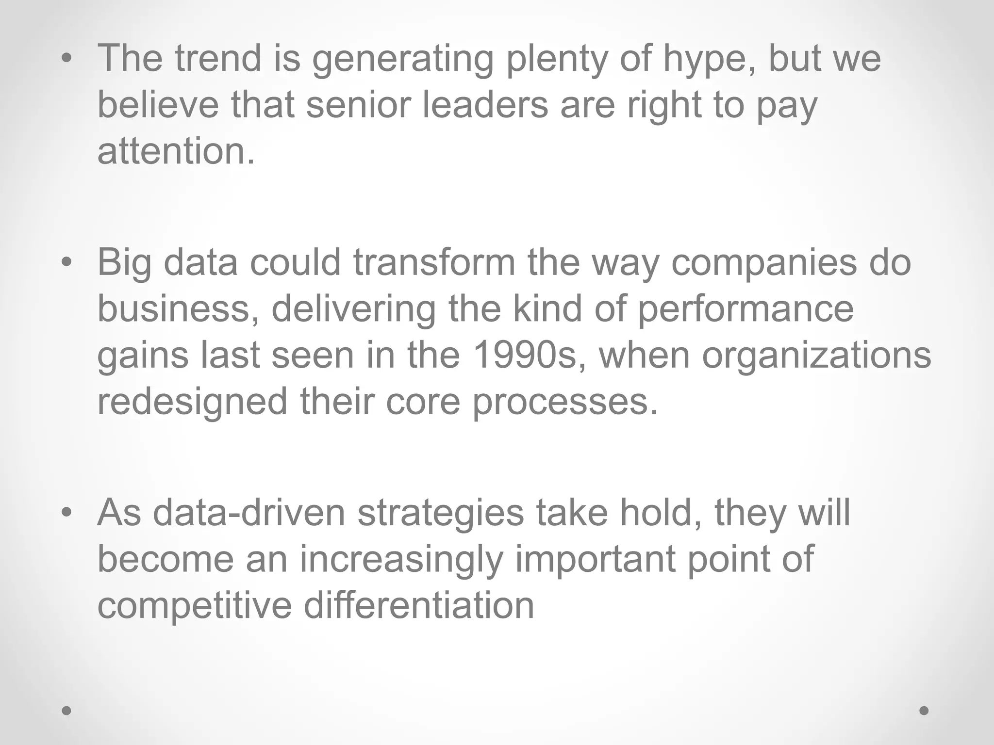 • The trend is generating plenty of hype, but we
believe that senior leaders are right to pay
attention.
• Big data could transform the way companies do
business, delivering the kind of performance
gains last seen in the 1990s, when organizations
redesigned their core processes.
• As data-driven strategies take hold, they will
become an increasingly important point of
competitive differentiation
 