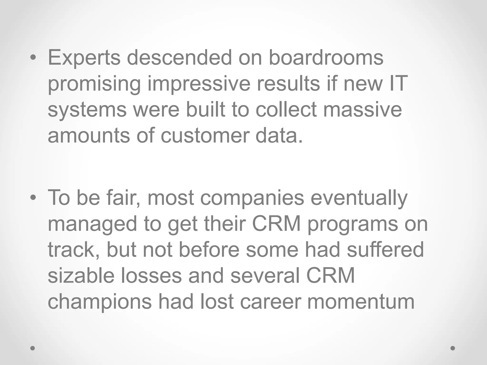 • Experts descended on boardrooms
promising impressive results if new IT
systems were built to collect massive
amounts of customer data.
• To be fair, most companies eventually
managed to get their CRM programs on
track, but not before some had suffered
sizable losses and several CRM
champions had lost career momentum
 