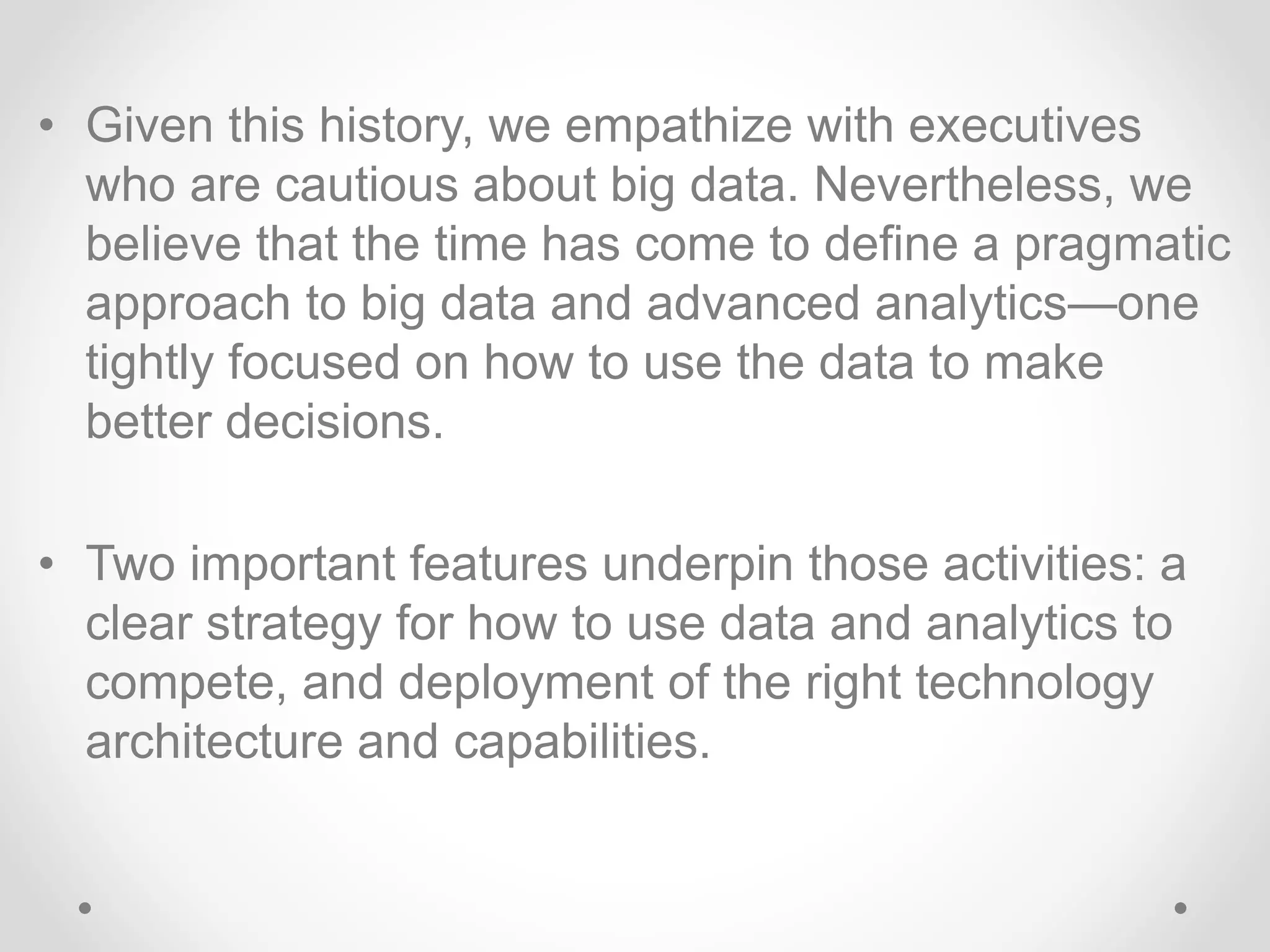 • Given this history, we empathize with executives
who are cautious about big data. Nevertheless, we
believe that the time has come to define a pragmatic
approach to big data and advanced analytics—one
tightly focused on how to use the data to make
better decisions.
• Two important features underpin those activities: a
clear strategy for how to use data and analytics to
compete, and deployment of the right technology
architecture and capabilities.
 