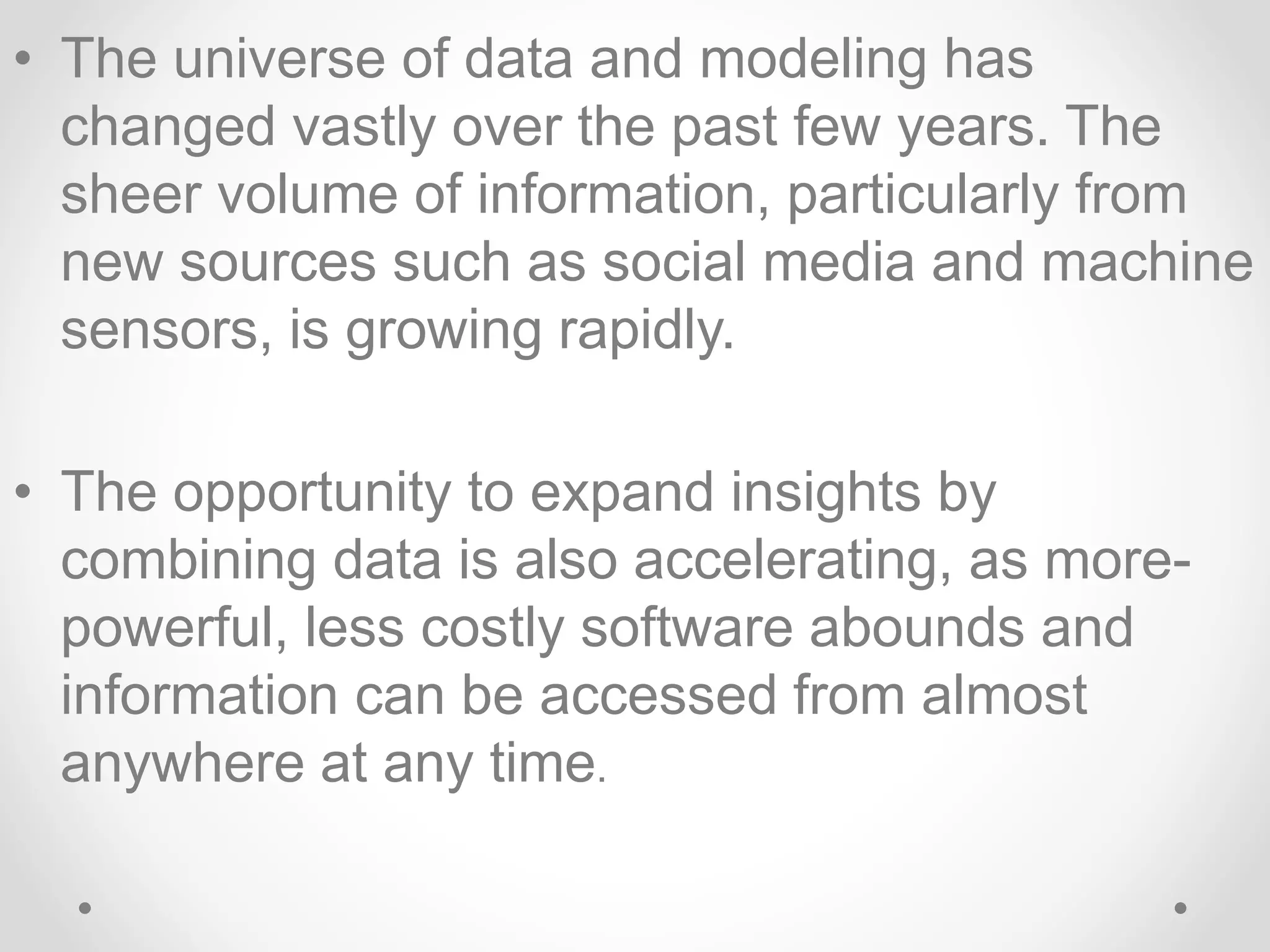 • The universe of data and modeling has
changed vastly over the past few years. The
sheer volume of information, particularly from
new sources such as social media and machine
sensors, is growing rapidly.
• The opportunity to expand insights by
combining data is also accelerating, as more-
powerful, less costly software abounds and
information can be accessed from almost
anywhere at any time.
 