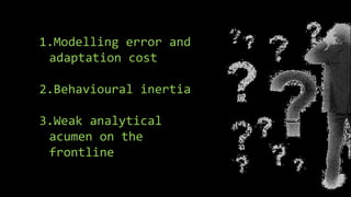 1.Modelling error and
adaptation cost
2.Behavioural inertia
3.Weak analytical
acumen on the
frontline
 