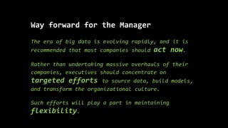 Way forward for the Manager
The era of big data is evolving rapidly, and it is
recommended that most companies should act now.
Rather than undertaking massive overhauls of their
companies, executives should concentrate on
targeted efforts to source data, build models,
and transform the organizational culture.
Such efforts will play a part in maintaining
flexibility.
 