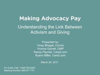 Making Advocacy Pay
             Understanding the Link Between
                  Activism and Giving

                                  Presented by:
                              Vinay Bhagat, Convio
                              Yvonne Garrett, OMP
                            Randy Paynter, Care2.com
                             Ryann Miller, Care2.com

                                 March 24, 2011

For Audio Call: 1-408-792-6300
Meeting Number: 668 671 770
 
