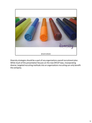 Diversity strategies should be a part of any organizations overall recruitment plan.
While much of this presentation focuses on the new OFCCP laws, incorporating
diverse, targeted recruiting methods into an organizations recruiting can only benefit
the company.

1

 