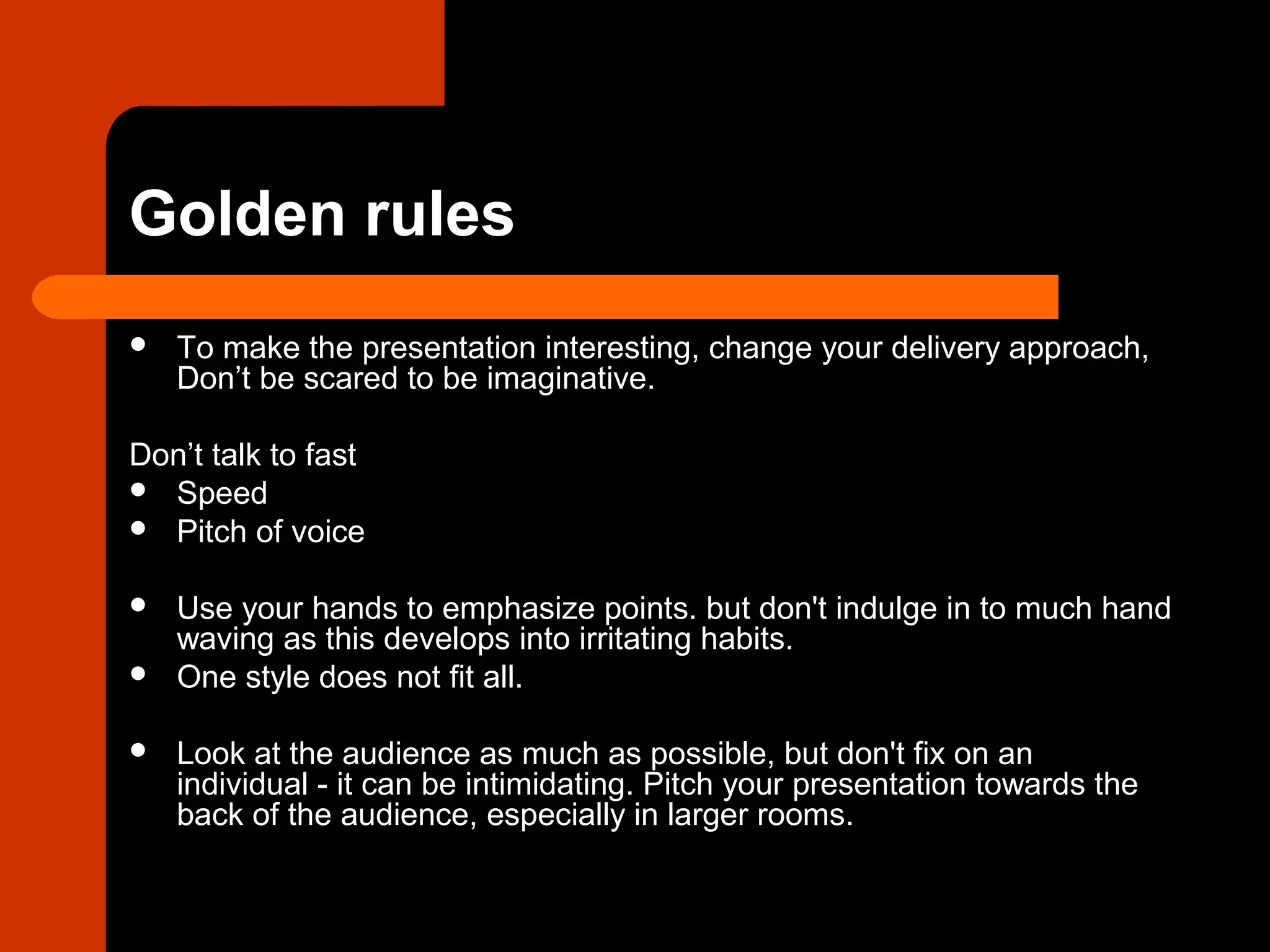 Golden rules
 To make the presentation interesting, change your delivery approach,
Don’t be scared to be imaginative.
Don’t talk to fast
 Speed
 Pitch of voice
 Use your hands to emphasize points. but don't indulge in to much hand
waving as this develops into irritating habits.
 One style does not fit all.
 Look at the audience as much as possible, but don't fix on an
individual - it can be intimidating. Pitch your presentation towards the
back of the audience, especially in larger rooms.
 