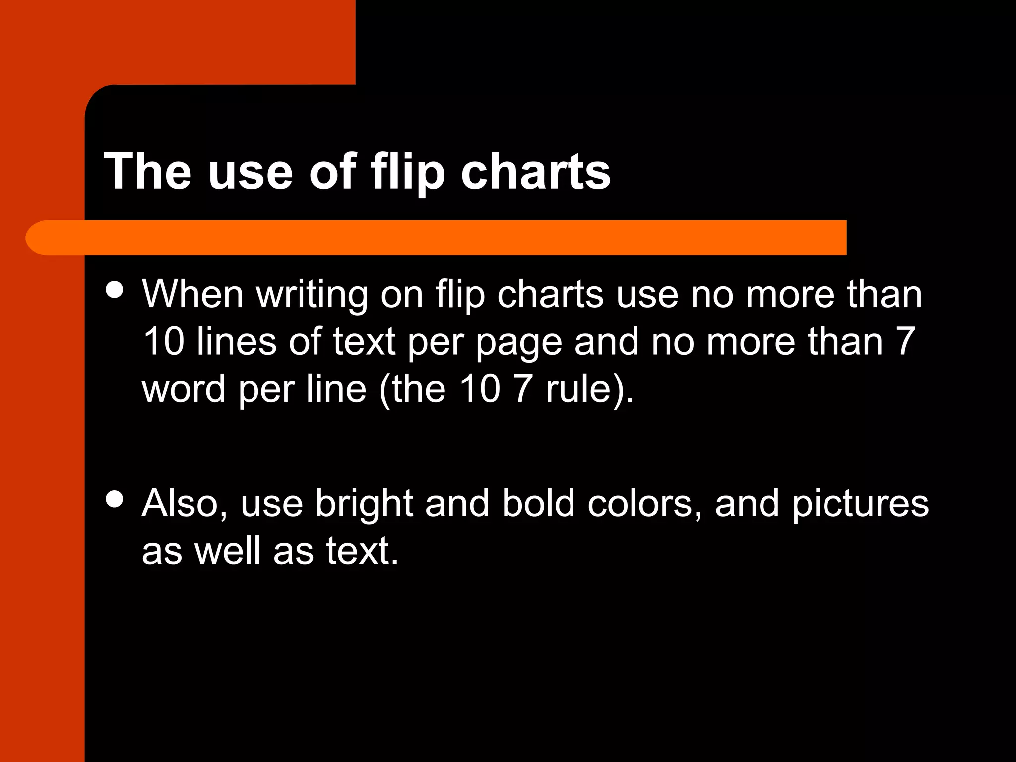 The use of flip charts
 When writing on flip charts use no more than
10 lines of text per page and no more than 7
word per line (the 10 7 rule).
 Also, use bright and bold colors, and pictures
as well as text.
 