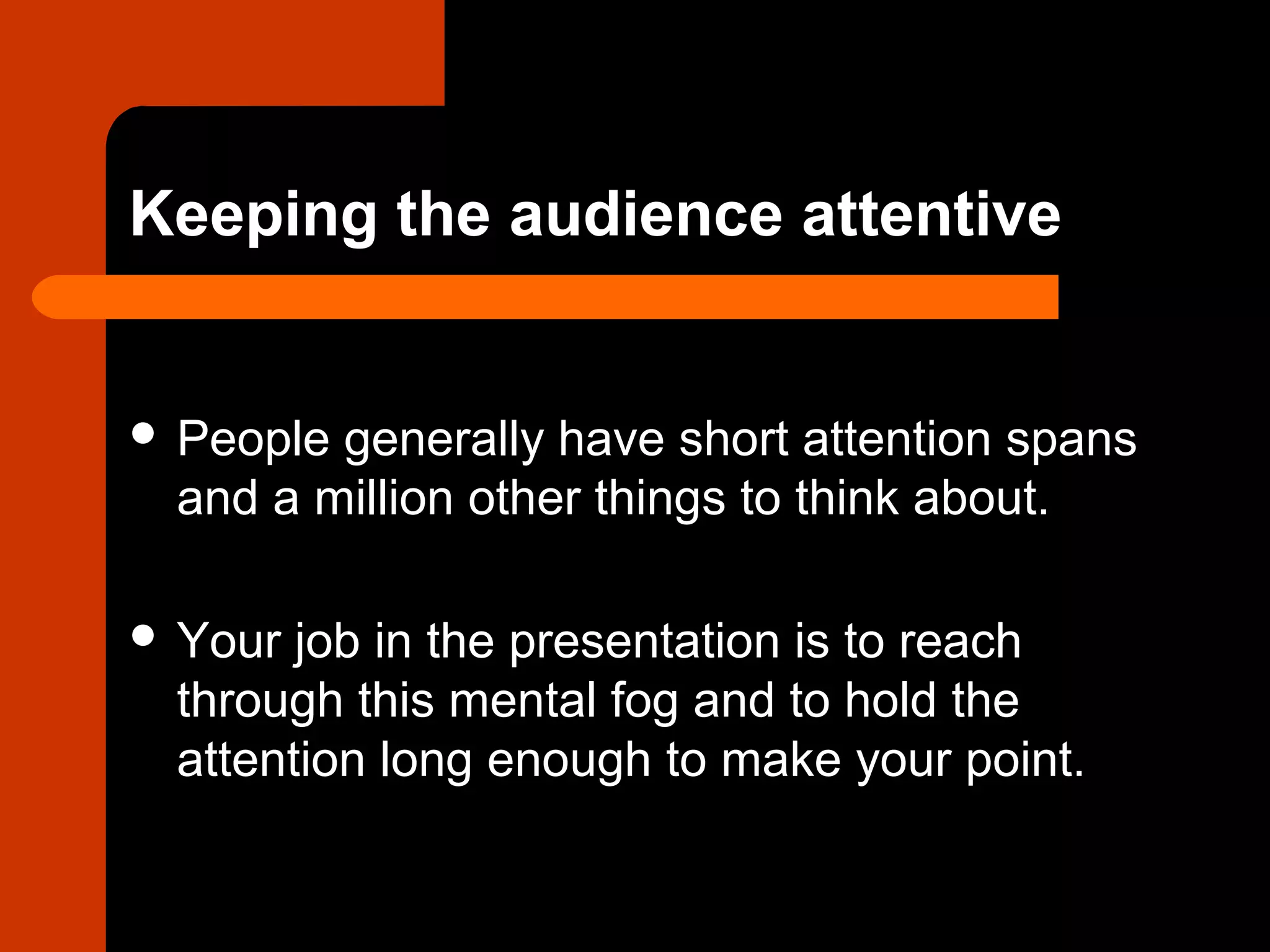 Keeping the audience attentive
 People generally have short attention spans
and a million other things to think about.
 Your job in the presentation is to reach
through this mental fog and to hold the
attention long enough to make your point.
 