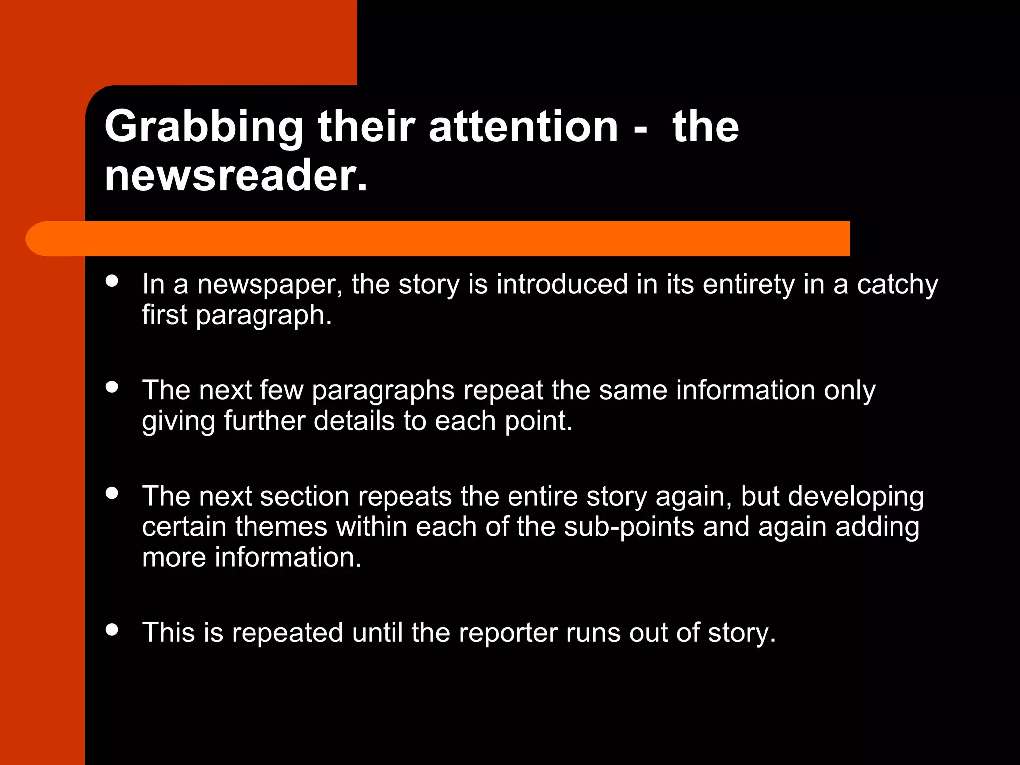 Grabbing their attention - the
newsreader.
 In a newspaper, the story is introduced in its entirety in a catchy
first paragraph.
 The next few paragraphs repeat the same information only
giving further details to each point.
 The next section repeats the entire story again, but developing
certain themes within each of the sub-points and again adding
more information.
 This is repeated until the reporter runs out of story.
 
