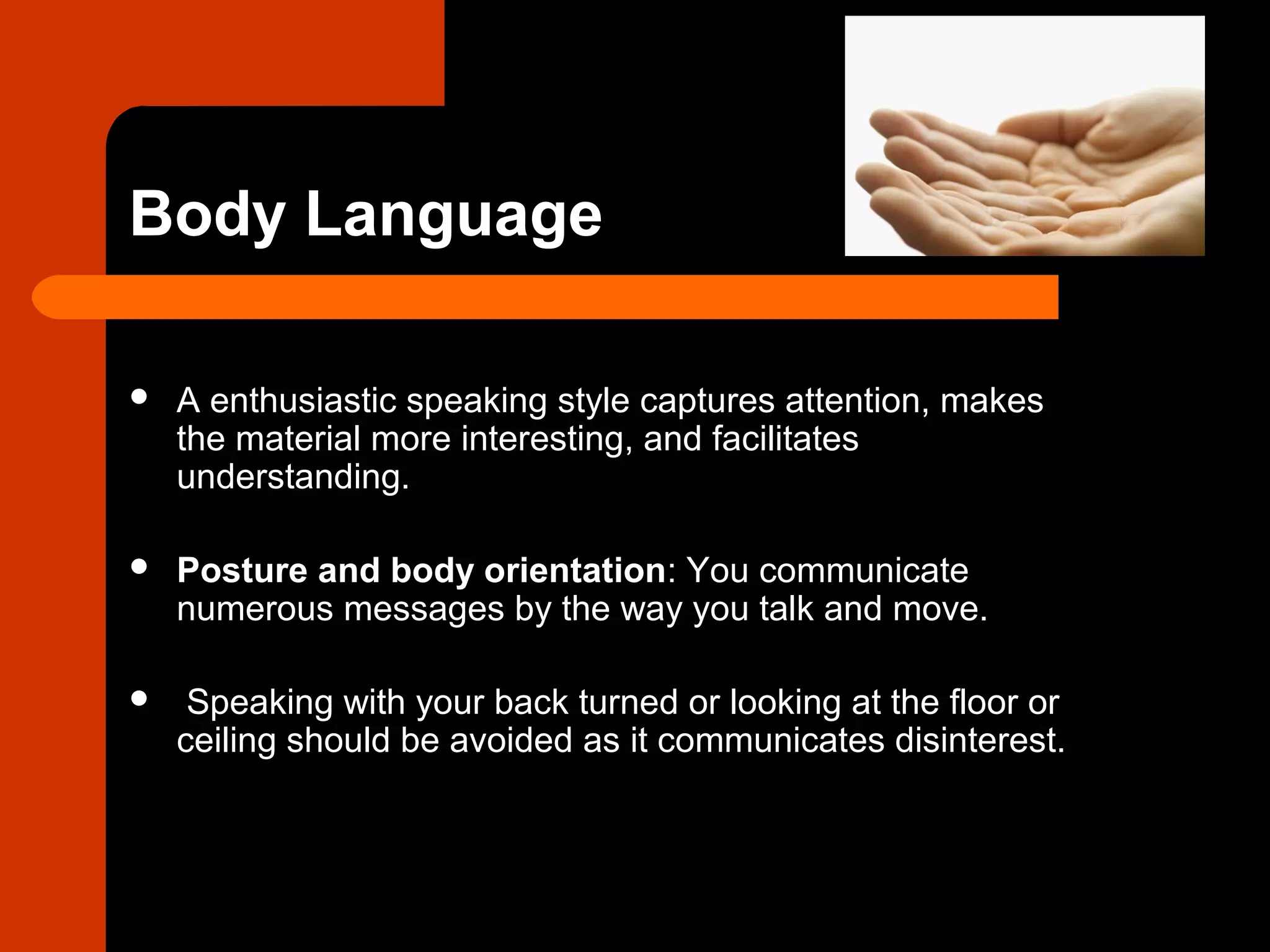 Body Language
 A enthusiastic speaking style captures attention, makes
the material more interesting, and facilitates
understanding.
 Posture and body orientation: You communicate
numerous messages by the way you talk and move.
 Speaking with your back turned or looking at the floor or
ceiling should be avoided as it communicates disinterest.
 
