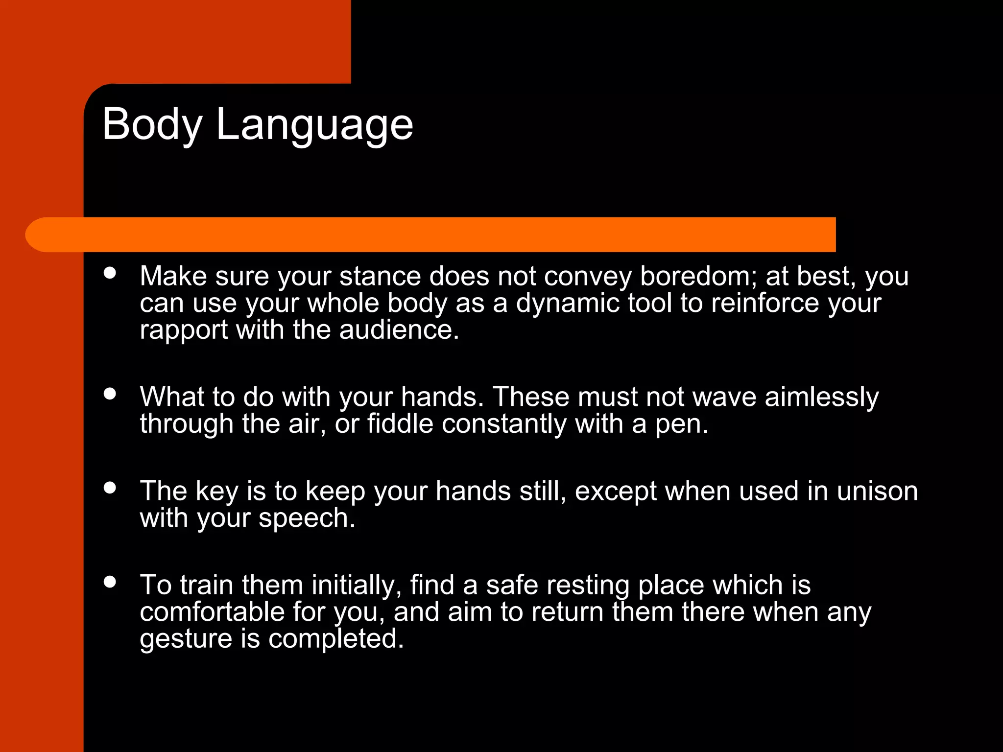Body Language
 Make sure your stance does not convey boredom; at best, you
can use your whole body as a dynamic tool to reinforce your
rapport with the audience.
 What to do with your hands. These must not wave aimlessly
through the air, or fiddle constantly with a pen.
 The key is to keep your hands still, except when used in unison
with your speech.
 To train them initially, find a safe resting place which is
comfortable for you, and aim to return them there when any
gesture is completed.
 