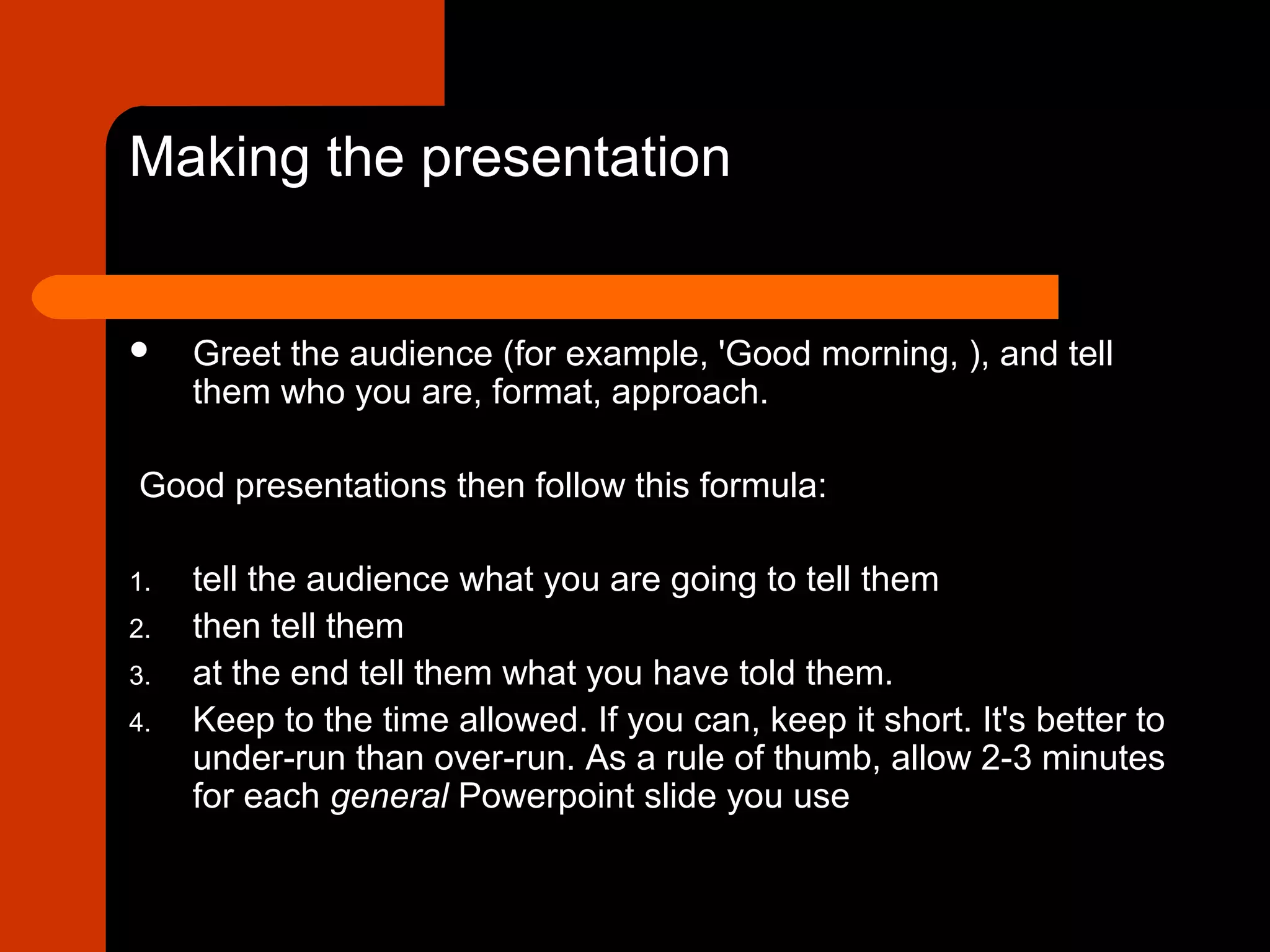 Making the presentation
 Greet the audience (for example, 'Good morning, ), and tell
them who you are, format, approach.
Good presentations then follow this formula:
1. tell the audience what you are going to tell them
2. then tell them
3. at the end tell them what you have told them.
4. Keep to the time allowed. If you can, keep it short. It's better to
under-run than over-run. As a rule of thumb, allow 2-3 minutes
for each general Powerpoint slide you use
 