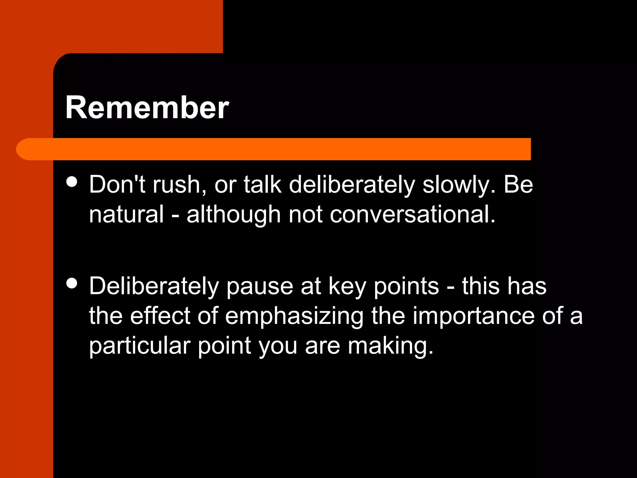 Remember
 Don't rush, or talk deliberately slowly. Be
natural - although not conversational.
 Deliberately pause at key points - this has
the effect of emphasizing the importance of a
particular point you are making.
 