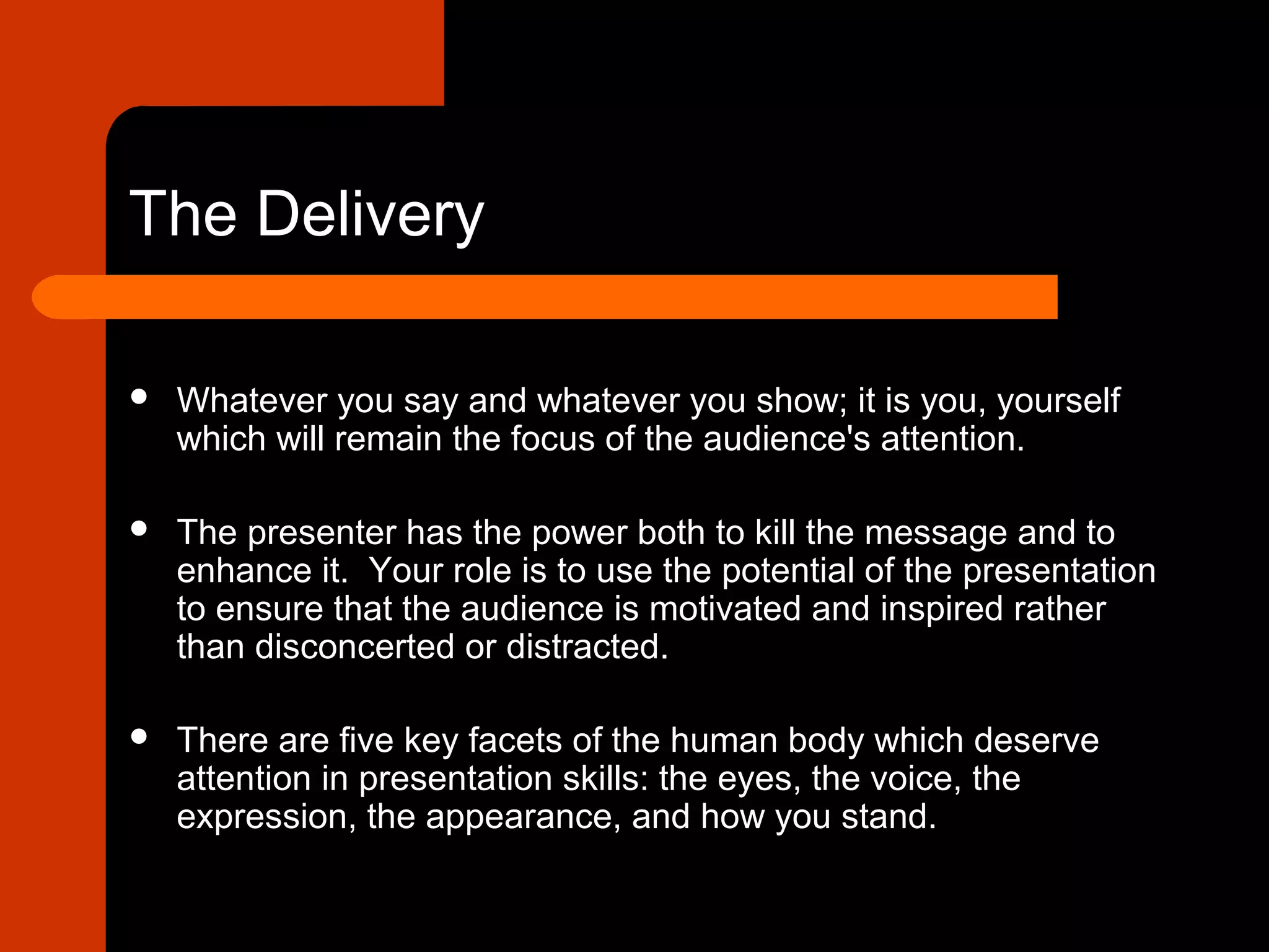 The Delivery
 Whatever you say and whatever you show; it is you, yourself
which will remain the focus of the audience's attention.
 The presenter has the power both to kill the message and to
enhance it. Your role is to use the potential of the presentation
to ensure that the audience is motivated and inspired rather
than disconcerted or distracted.
 There are five key facets of the human body which deserve
attention in presentation skills: the eyes, the voice, the
expression, the appearance, and how you stand.
 
