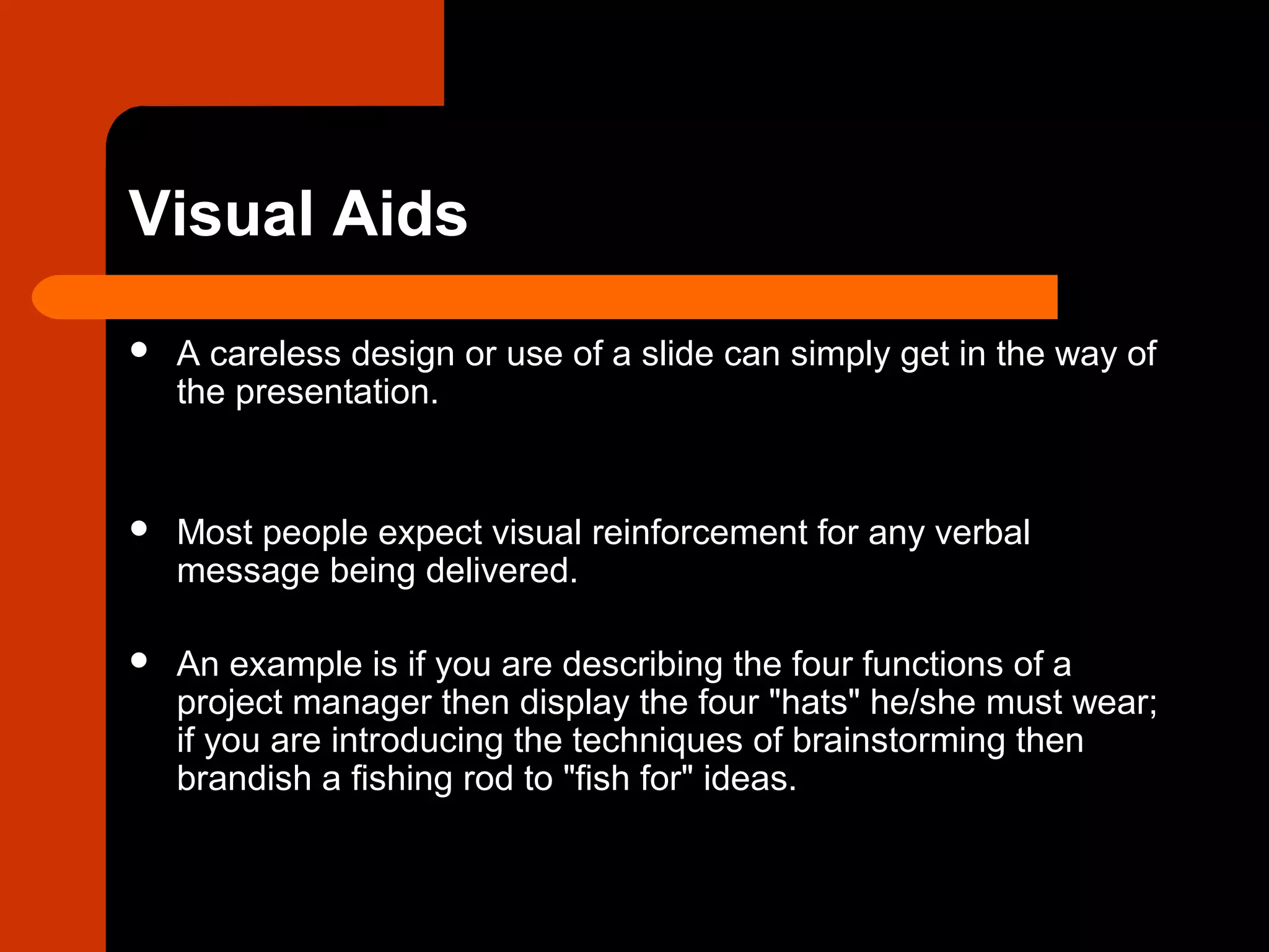 Visual Aids
 A careless design or use of a slide can simply get in the way of
the presentation.
 Most people expect visual reinforcement for any verbal
message being delivered.
 An example is if you are describing the four functions of a
project manager then display the four "hats" he/she must wear;
if you are introducing the techniques of brainstorming then
brandish a fishing rod to "fish for" ideas.
 