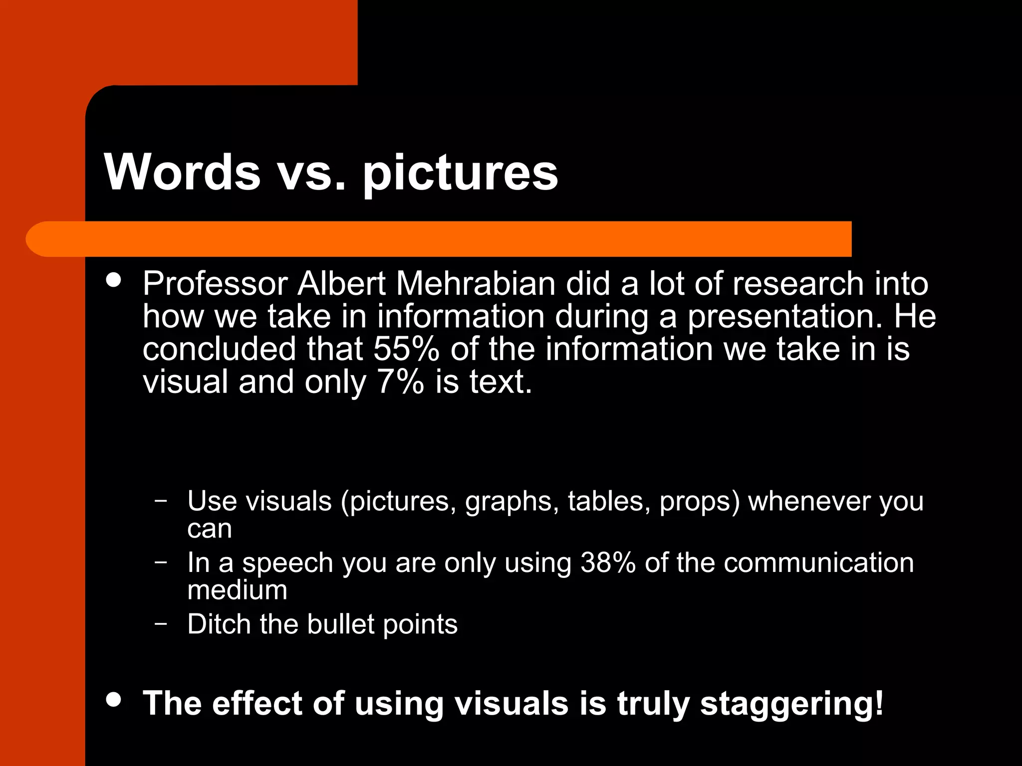 Words vs. pictures
 Professor Albert Mehrabian did a lot of research into
how we take in information during a presentation. He
concluded that 55% of the information we take in is
visual and only 7% is text.
– Use visuals (pictures, graphs, tables, props) whenever you
can
– In a speech you are only using 38% of the communication
medium
– Ditch the bullet points
 The effect of using visuals is truly staggering!
 