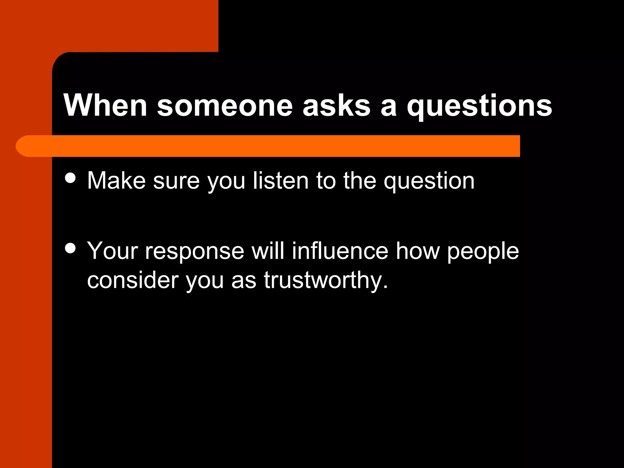 When someone asks a questions
 Make sure you listen to the question
 Your response will influence how people
consider you as trustworthy.
 