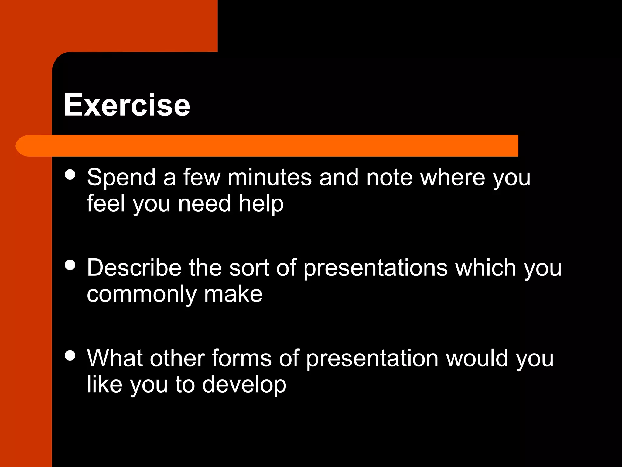Exercise
 Spend a few minutes and note where you
feel you need help
 Describe the sort of presentations which you
commonly make
 What other forms of presentation would you
like you to develop
 