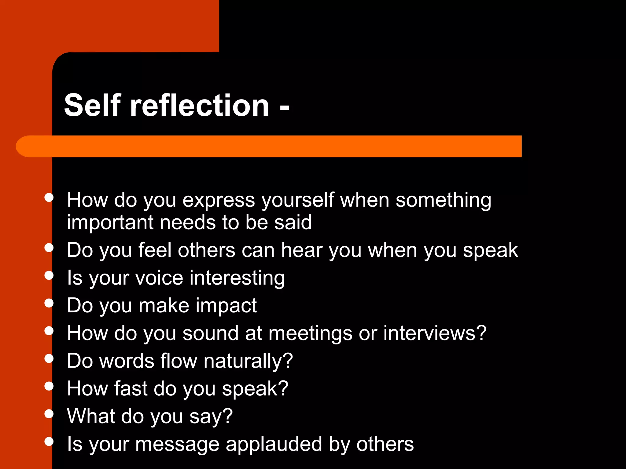 Self reflection -
 How do you express yourself when something
important needs to be said
 Do you feel others can hear you when you speak
 Is your voice interesting
 Do you make impact
 How do you sound at meetings or interviews?
 Do words flow naturally?
 How fast do you speak?
 What do you say?
 Is your message applauded by others
 