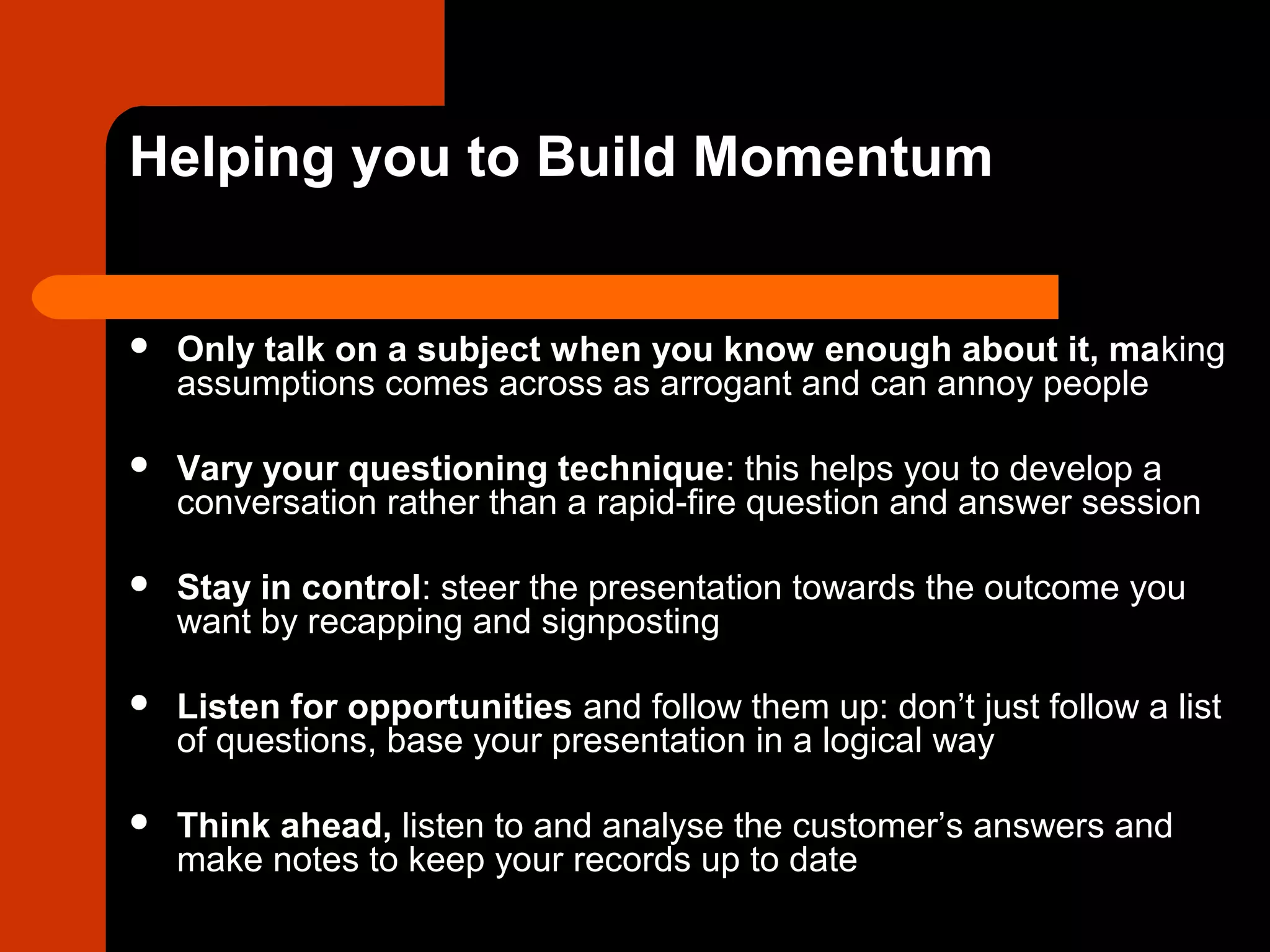 Helping you to Build Momentum
 Only talk on a subject when you know enough about it, making
assumptions comes across as arrogant and can annoy people
 Vary your questioning technique: this helps you to develop a
conversation rather than a rapid-fire question and answer session
 Stay in control: steer the presentation towards the outcome you
want by recapping and signposting
 Listen for opportunities and follow them up: don’t just follow a list
of questions, base your presentation in a logical way
 Think ahead, listen to and analyse the customer’s answers and
make notes to keep your records up to date
 