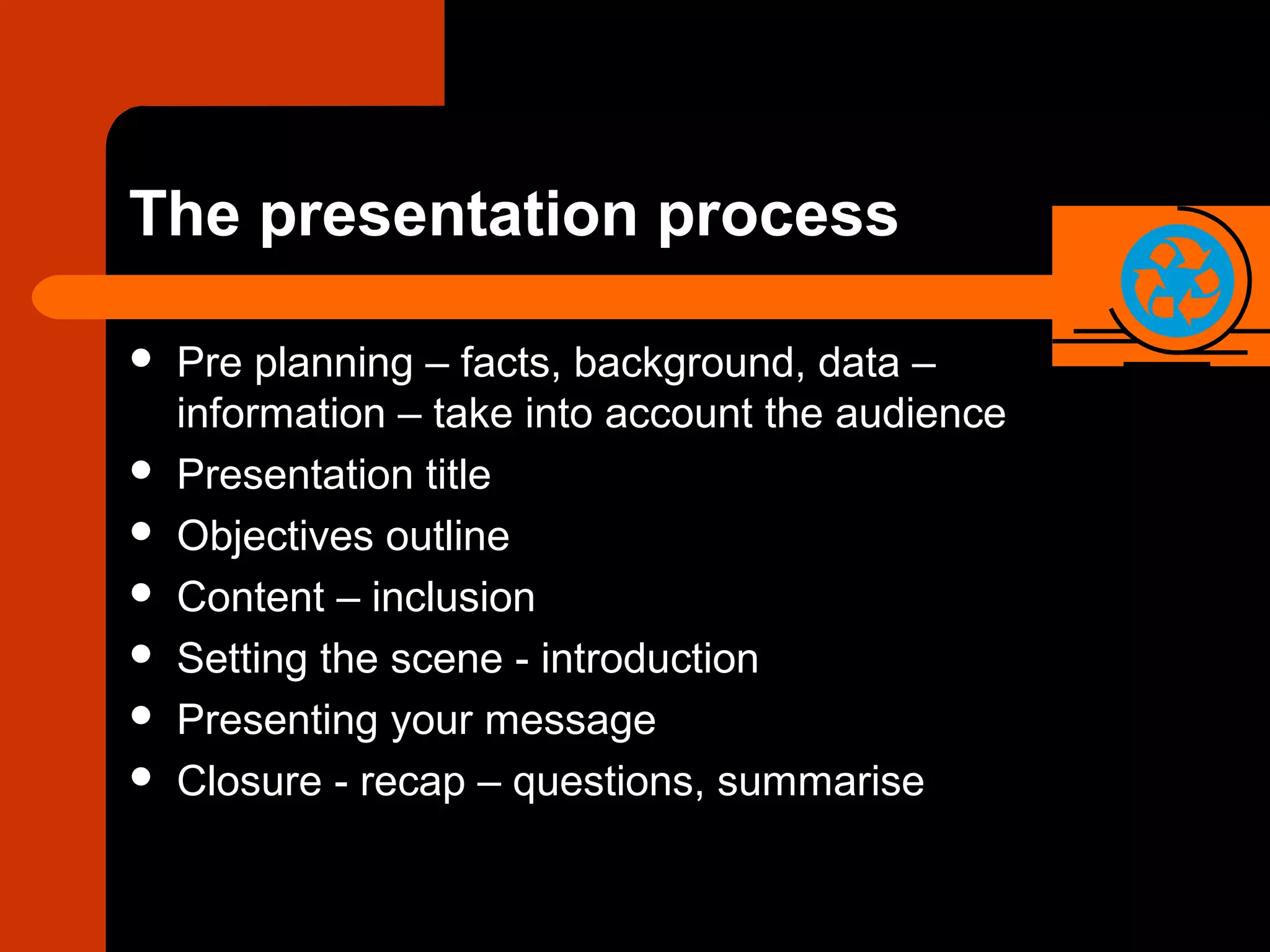 The presentation process
 Pre planning – facts, background, data –
information – take into account the audience
 Presentation title
 Objectives outline
 Content – inclusion
 Setting the scene - introduction
 Presenting your message
 Closure - recap – questions, summarise
 