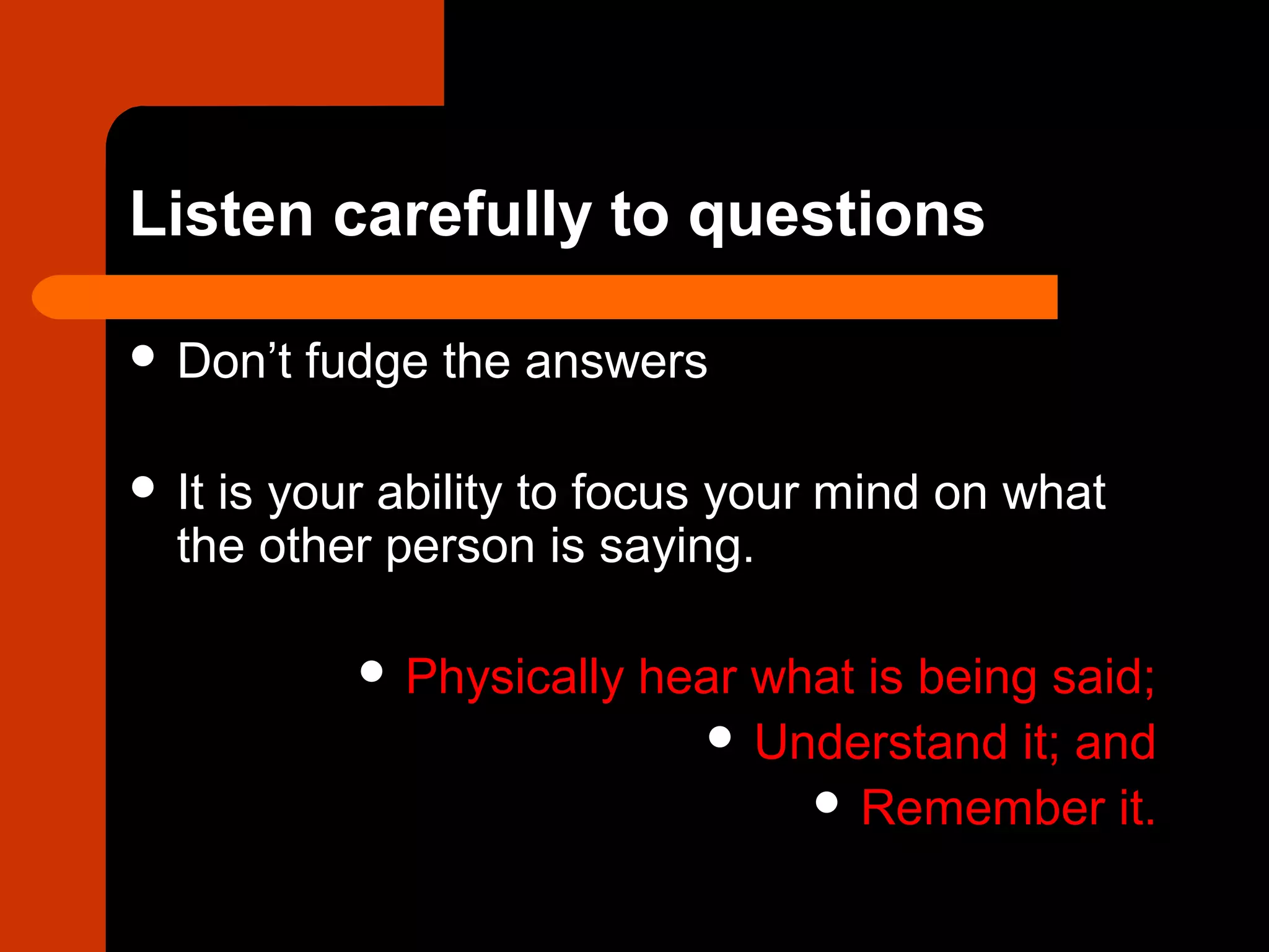 Listen carefully to questions
 Don’t fudge the answers
 It is your ability to focus your mind on what
the other person is saying.
 Physically hear what is being said;
 Understand it; and
 Remember it.
 