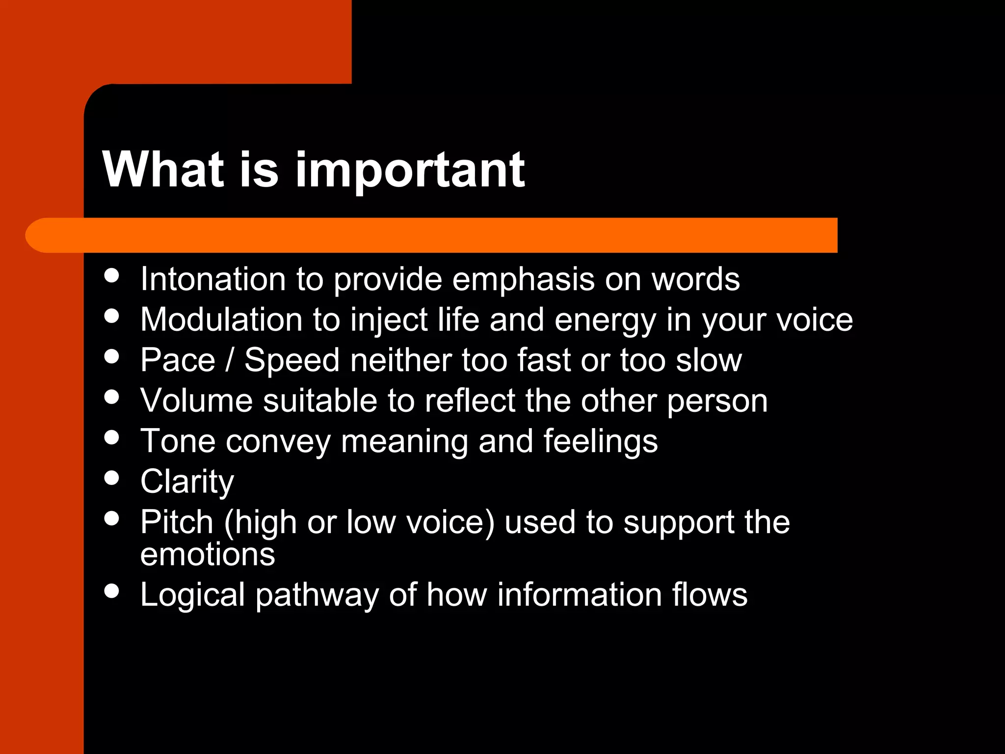 What is important
 Intonation to provide emphasis on words
 Modulation to inject life and energy in your voice
 Pace / Speed neither too fast or too slow
 Volume suitable to reflect the other person
 Tone convey meaning and feelings
 Clarity
 Pitch (high or low voice) used to support the
emotions
 Logical pathway of how information flows
 