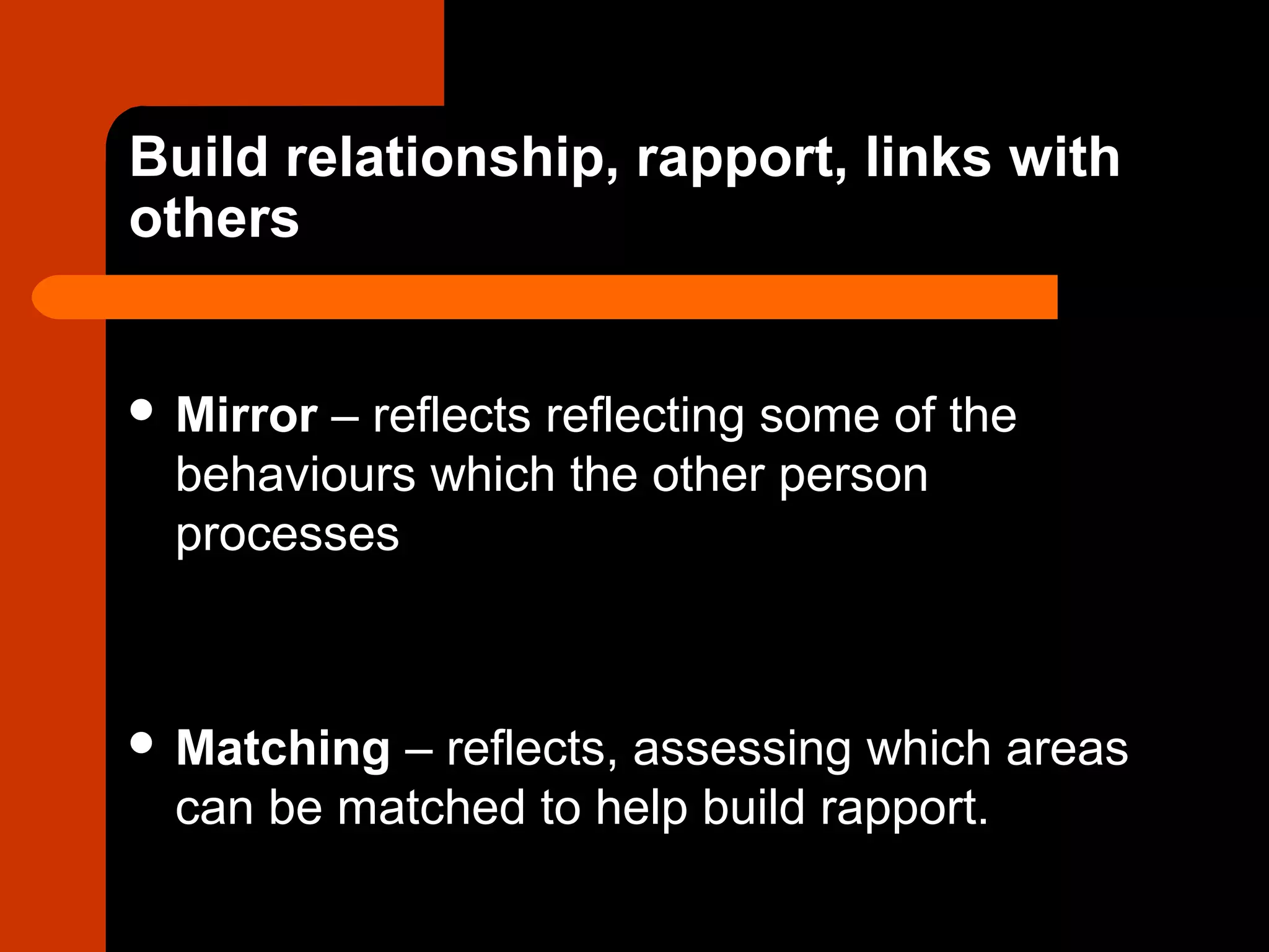 Build relationship, rapport, links with
others
 Mirror – reflects reflecting some of the
behaviours which the other person
processes
 Matching – reflects, assessing which areas
can be matched to help build rapport.
 