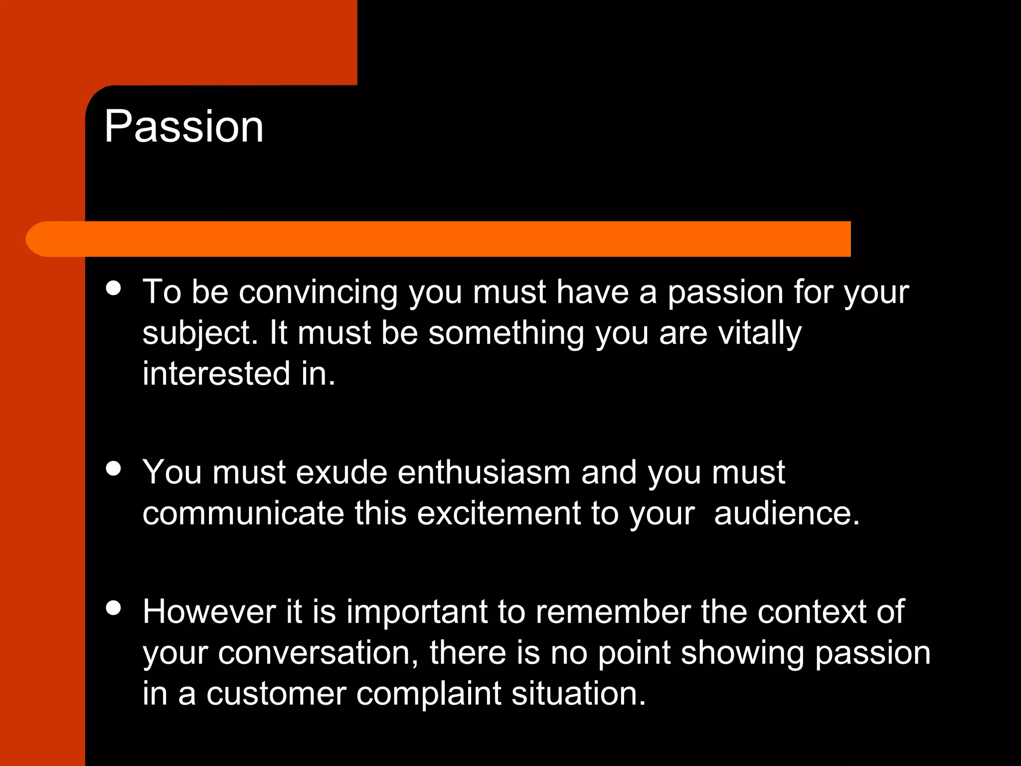 Passion
 To be convincing you must have a passion for your
subject. It must be something you are vitally
interested in.
 You must exude enthusiasm and you must
communicate this excitement to your audience.
 However it is important to remember the context of
your conversation, there is no point showing passion
in a customer complaint situation.
 