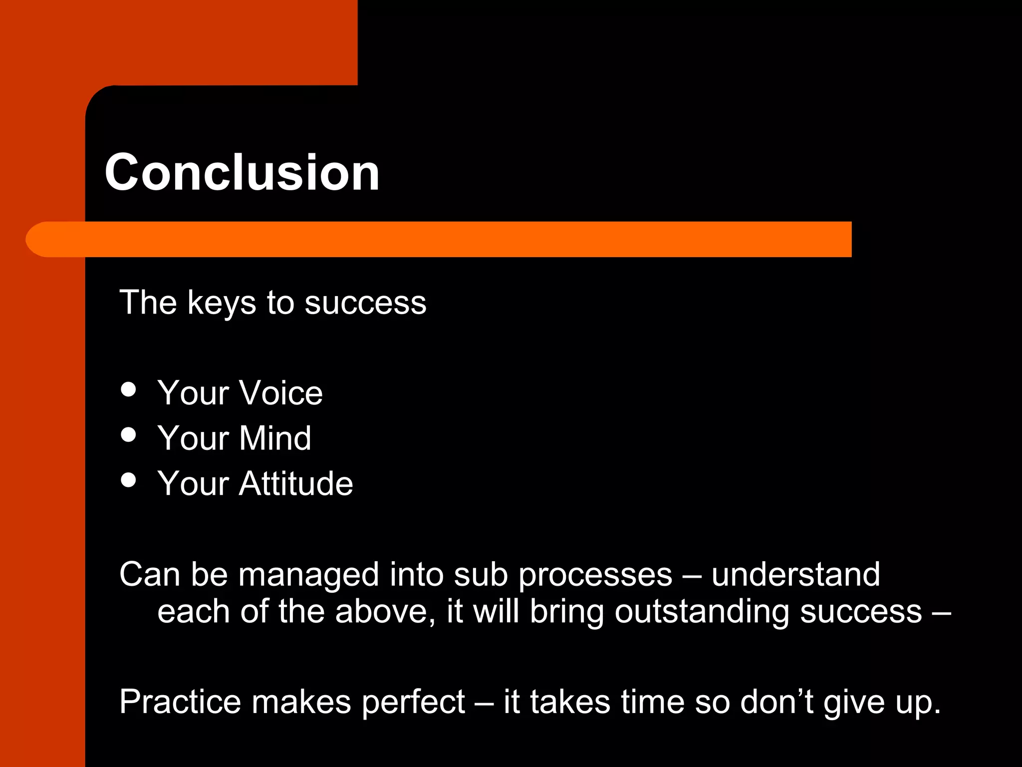 Conclusion
The keys to success
 Your Voice
 Your Mind
 Your Attitude
Can be managed into sub processes – understand
each of the above, it will bring outstanding success –
Practice makes perfect – it takes time so don’t give up.
 
