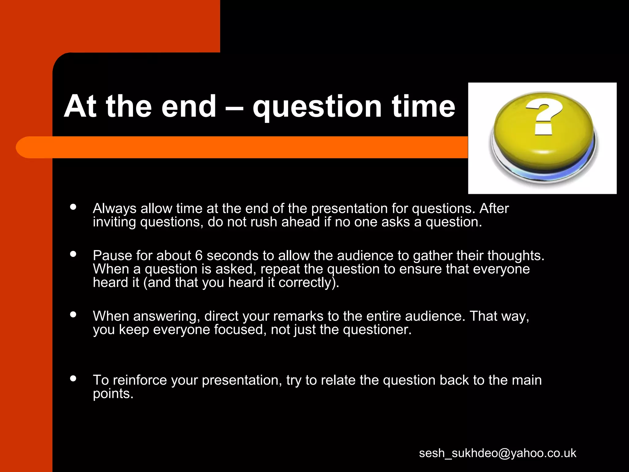 At the end – question time
 Always allow time at the end of the presentation for questions. After
inviting questions, do not rush ahead if no one asks a question.
 Pause for about 6 seconds to allow the audience to gather their thoughts.
When a question is asked, repeat the question to ensure that everyone
heard it (and that you heard it correctly).
 When answering, direct your remarks to the entire audience. That way,
you keep everyone focused, not just the questioner.
 To reinforce your presentation, try to relate the question back to the main
points.
sesh_sukhdeo@yahoo.co.uk
 