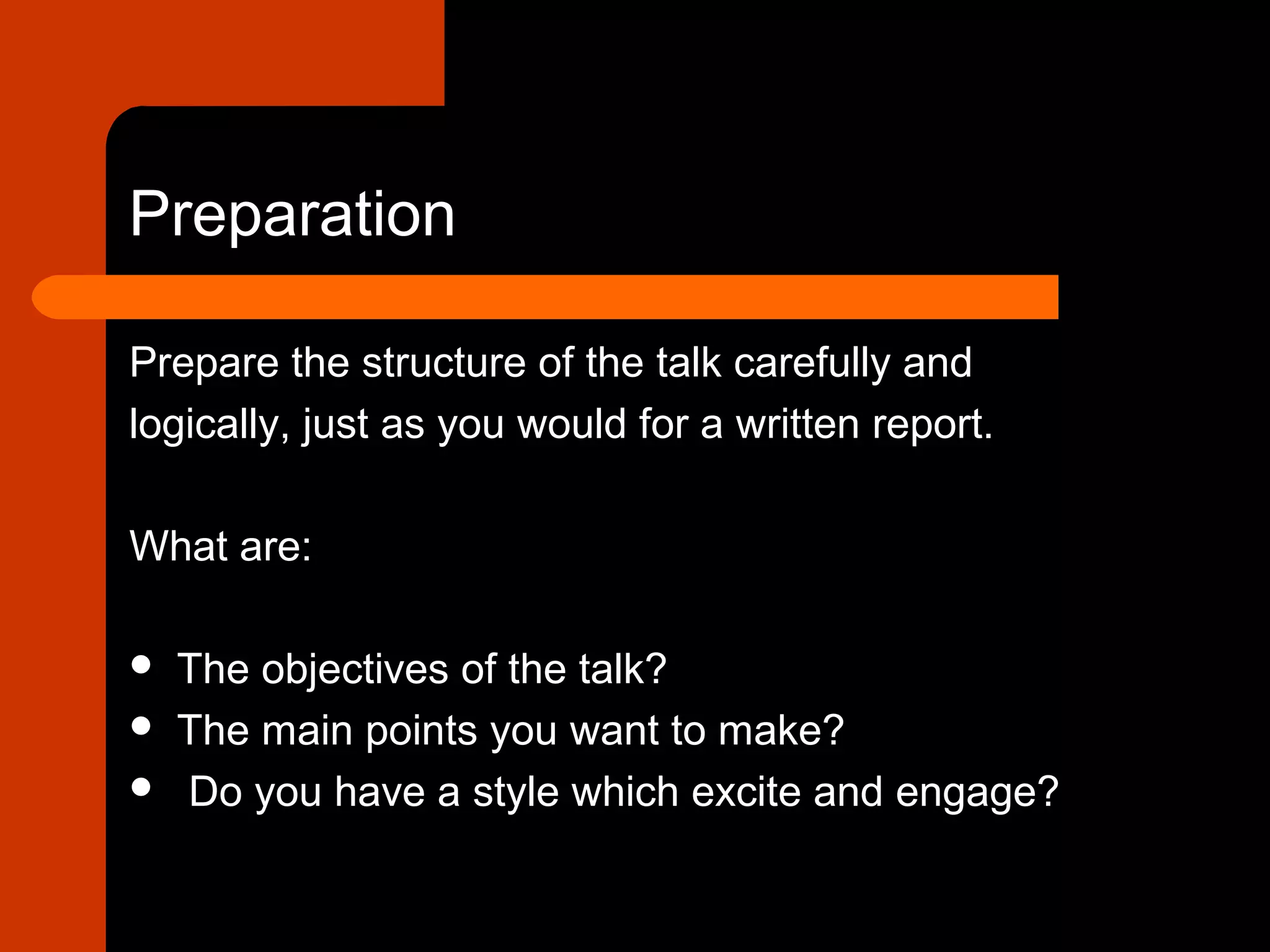 Preparation
Prepare the structure of the talk carefully and
logically, just as you would for a written report.
What are:
 The objectives of the talk?
 The main points you want to make?
 Do you have a style which excite and engage?
 