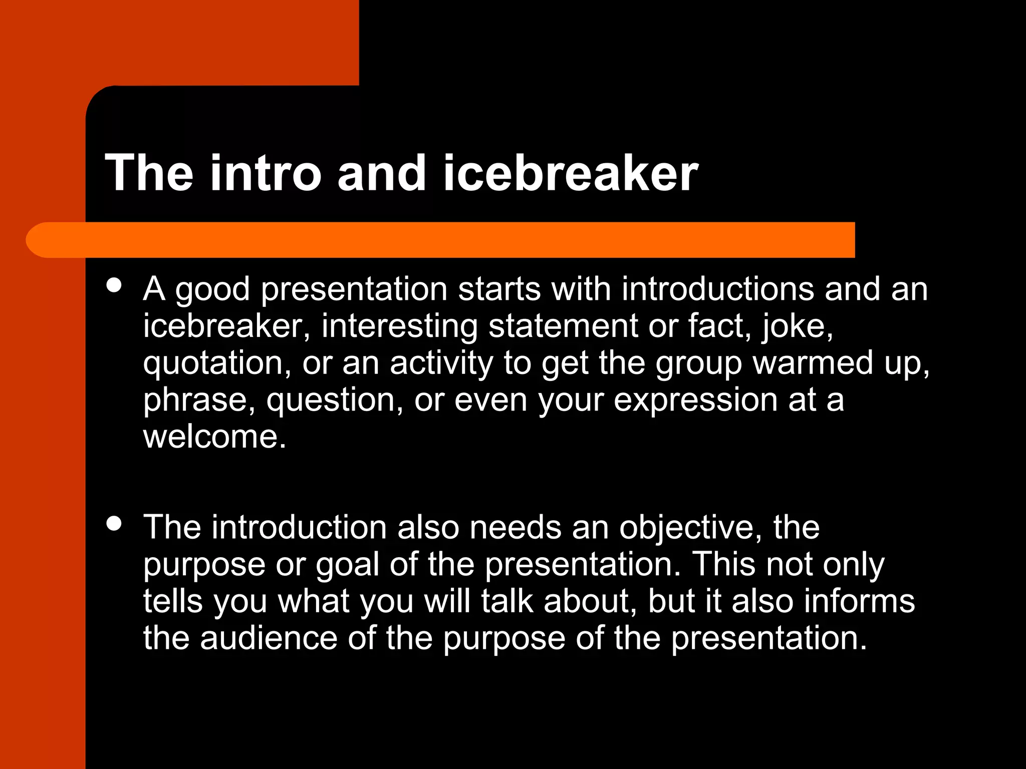 The intro and icebreaker
 A good presentation starts with introductions and an
icebreaker, interesting statement or fact, joke,
quotation, or an activity to get the group warmed up,
phrase, question, or even your expression at a
welcome.
 The introduction also needs an objective, the
purpose or goal of the presentation. This not only
tells you what you will talk about, but it also informs
the audience of the purpose of the presentation.
 