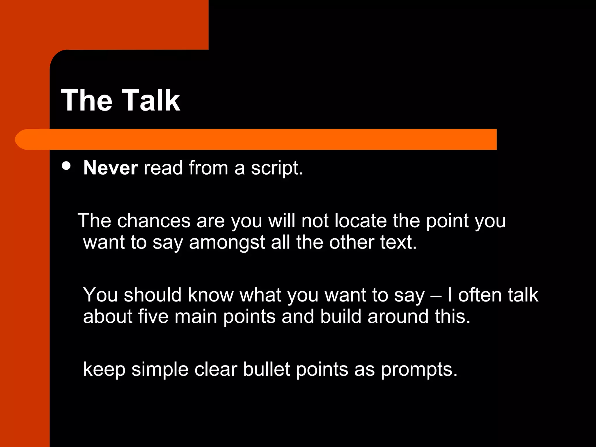 The Talk
 Never read from a script.
The chances are you will not locate the point you
want to say amongst all the other text.
You should know what you want to say – I often talk
about five main points and build around this.
keep simple clear bullet points as prompts.
 