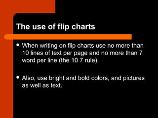 The use of flip charts
 When writing on flip charts use no more than
10 lines of text per page and no more than 7
word per line (the 10 7 rule).
 Also, use bright and bold colors, and pictures
as well as text.
 