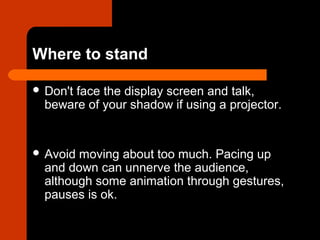 Where to stand
 Don't face the display screen and talk,
beware of your shadow if using a projector.
 Avoid moving about too much. Pacing up
and down can unnerve the audience,
although some animation through gestures,
pauses is ok.
 