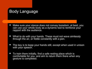 Body Language
 Make sure your stance does not convey boredom; at best, you
can use your whole body as a dynamic tool to reinforce your
rapport with the audience.
 What to do with your hands. These must not wave aimlessly
through the air, or fiddle constantly with a pen.
 The key is to keep your hands still, except when used in unison
with your speech.
 To train them initially, find a safe resting place which is
comfortable for you, and aim to return them there when any
gesture is completed.
 