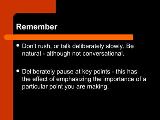Remember
 Don't rush, or talk deliberately slowly. Be
natural - although not conversational.
 Deliberately pause at key points - this has
the effect of emphasizing the importance of a
particular point you are making.
 