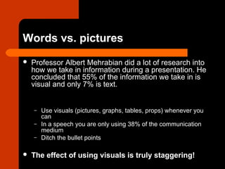 Words vs. pictures
 Professor Albert Mehrabian did a lot of research into
how we take in information during a presentation. He
concluded that 55% of the information we take in is
visual and only 7% is text.
– Use visuals (pictures, graphs, tables, props) whenever you
can
– In a speech you are only using 38% of the communication
medium
– Ditch the bullet points
 The effect of using visuals is truly staggering!
 