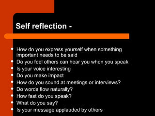 Self reflection -
 How do you express yourself when something
important needs to be said
 Do you feel others can hear you when you speak
 Is your voice interesting
 Do you make impact
 How do you sound at meetings or interviews?
 Do words flow naturally?
 How fast do you speak?
 What do you say?
 Is your message applauded by others
 