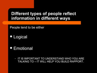 Different types of people reflect
information in different ways
People tend to be either
Logical
Emotional
– IT IS IMPORTANT TO UNDERSTAND WHO YOU ARE
TALKING TO – IT WILL HELP YOU BUILD RAPPORT.
 