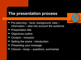 The presentation process
 Pre planning – facts, background, data –
information – take into account the audience
 Presentation title
 Objectives outline
 Content – inclusion
 Setting the scene - introduction
 Presenting your message
 Closure - recap – questions, summarise
 