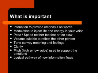 What is important
 Intonation to provide emphasis on words
 Modulation to inject life and energy in your voice
 Pace / Speed neither too fast or too slow
 Volume suitable to reflect the other person
 Tone convey meaning and feelings
 Clarity
 Pitch (high or low voice) used to support the
emotions
 Logical pathway of how information flows
 