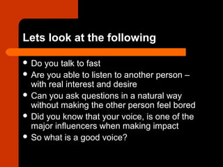 Lets look at the following
 Do you talk to fast
 Are you able to listen to another person –
with real interest and desire
 Can you ask questions in a natural way
without making the other person feel bored
 Did you know that your voice, is one of the
major influencers when making impact
 So what is a good voice?
 