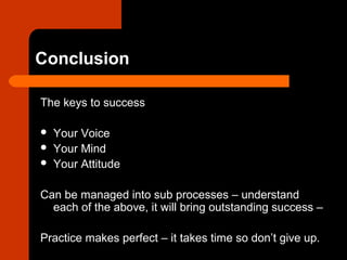 Conclusion
The keys to success
 Your Voice
 Your Mind
 Your Attitude
Can be managed into sub processes – understand
each of the above, it will bring outstanding success –
Practice makes perfect – it takes time so don’t give up.
 
