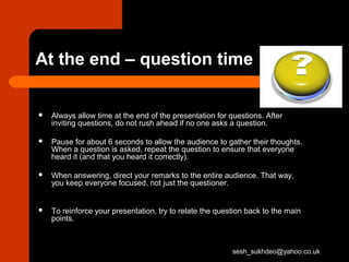 At the end – question time
 Always allow time at the end of the presentation for questions. After
inviting questions, do not rush ahead if no one asks a question.
 Pause for about 6 seconds to allow the audience to gather their thoughts.
When a question is asked, repeat the question to ensure that everyone
heard it (and that you heard it correctly).
 When answering, direct your remarks to the entire audience. That way,
you keep everyone focused, not just the questioner.
 To reinforce your presentation, try to relate the question back to the main
points.
sesh_sukhdeo@yahoo.co.uk
 