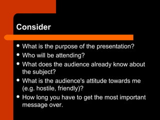 Consider
 What is the purpose of the presentation?
 Who will be attending?
 What does the audience already know about
the subject?
 What is the audience's attitude towards me
(e.g. hostile, friendly)?
 How long you have to get the most important
message over.
 