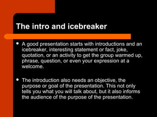 The intro and icebreaker
 A good presentation starts with introductions and an
icebreaker, interesting statement or fact, joke,
quotation, or an activity to get the group warmed up,
phrase, question, or even your expression at a
welcome.
 The introduction also needs an objective, the
purpose or goal of the presentation. This not only
tells you what you will talk about, but it also informs
the audience of the purpose of the presentation.
 